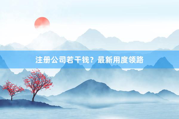 注册公司若干钱？最新用度领路