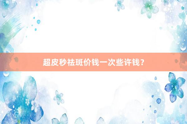 超皮秒祛斑价钱一次些许钱？