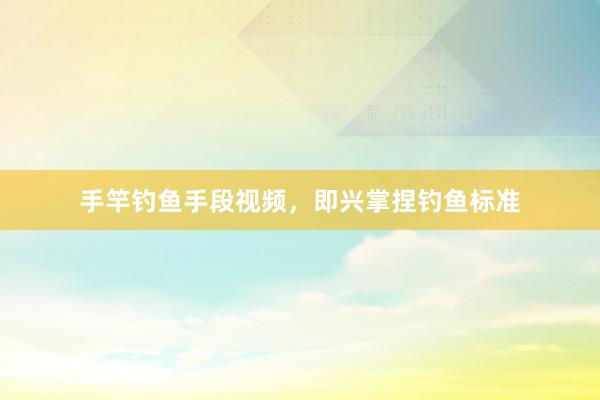 手竿钓鱼手段视频，即兴掌捏钓鱼标准