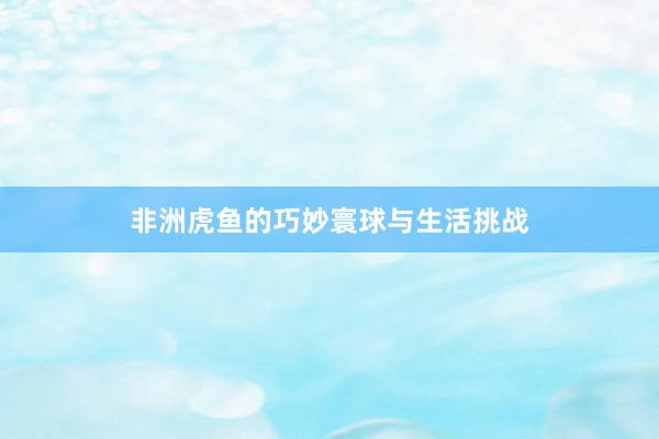 非洲虎鱼的巧妙寰球与生活挑战