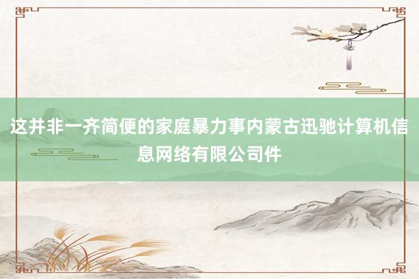 这并非一齐简便的家庭暴力事内蒙古迅驰计算机信息网络有限公司件